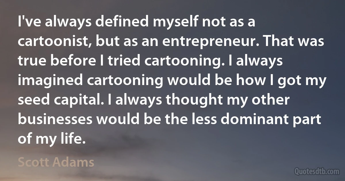 I've always defined myself not as a cartoonist, but as an entrepreneur. That was true before I tried cartooning. I always imagined cartooning would be how I got my seed capital. I always thought my other businesses would be the less dominant part of my life. (Scott Adams)