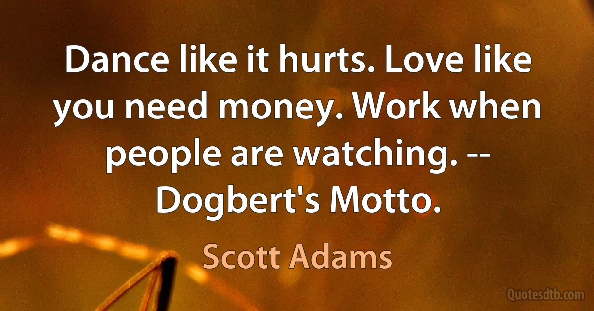 Dance like it hurts. Love like you need money. Work when people are watching. -- Dogbert's Motto. (Scott Adams)