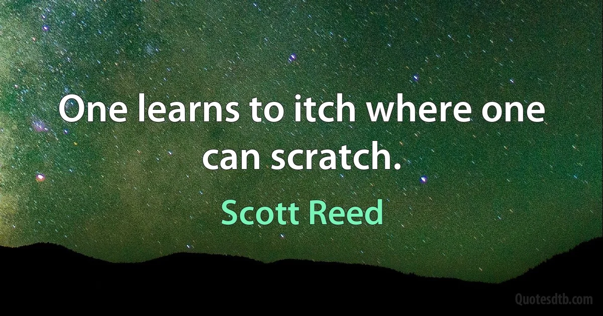 One learns to itch where one can scratch. (Scott Reed)