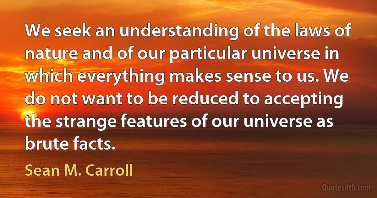 We seek an understanding of the laws of nature and of our particular universe in which everything makes sense to us. We do not want to be reduced to accepting the strange features of our universe as brute facts. (Sean M. Carroll)