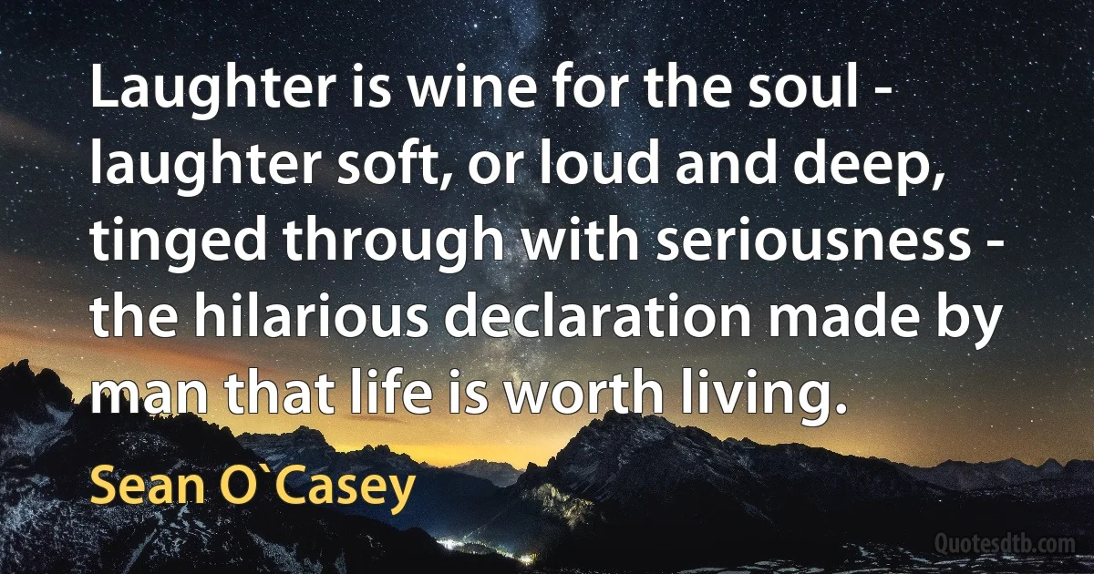 Laughter is wine for the soul - laughter soft, or loud and deep, tinged through with seriousness - the hilarious declaration made by man that life is worth living. (Sean O`Casey)