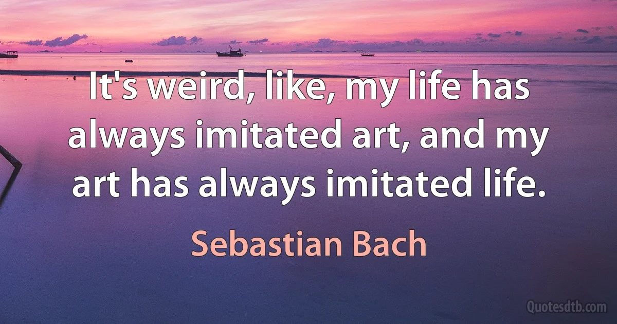 It's weird, like, my life has always imitated art, and my art has always imitated life. (Sebastian Bach)