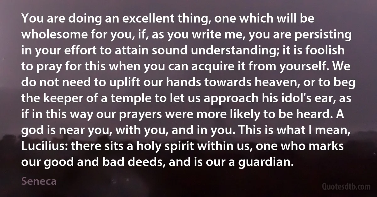 You are doing an excellent thing, one which will be wholesome for you, if, as you write me, you are persisting in your effort to attain sound understanding; it is foolish to pray for this when you can acquire it from yourself. We do not need to uplift our hands towards heaven, or to beg the keeper of a temple to let us approach his idol's ear, as if in this way our prayers were more likely to be heard. A god is near you, with you, and in you. This is what I mean, Lucilius: there sits a holy spirit within us, one who marks our good and bad deeds, and is our a guardian. (Seneca)