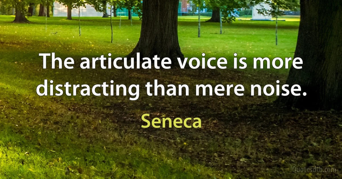 The articulate voice is more distracting than mere noise. (Seneca)