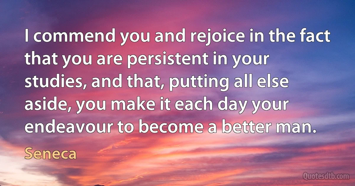 I commend you and rejoice in the fact that you are persistent in your studies, and that, putting all else aside, you make it each day your endeavour to become a better man. (Seneca)