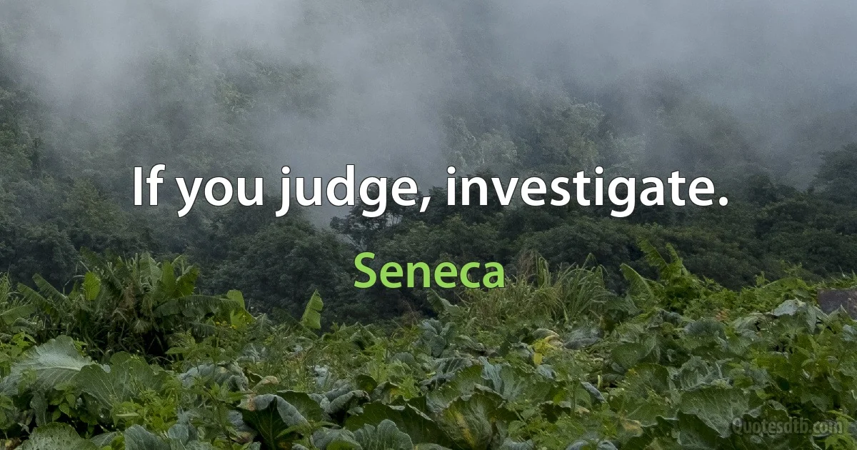 If you judge, investigate. (Seneca)