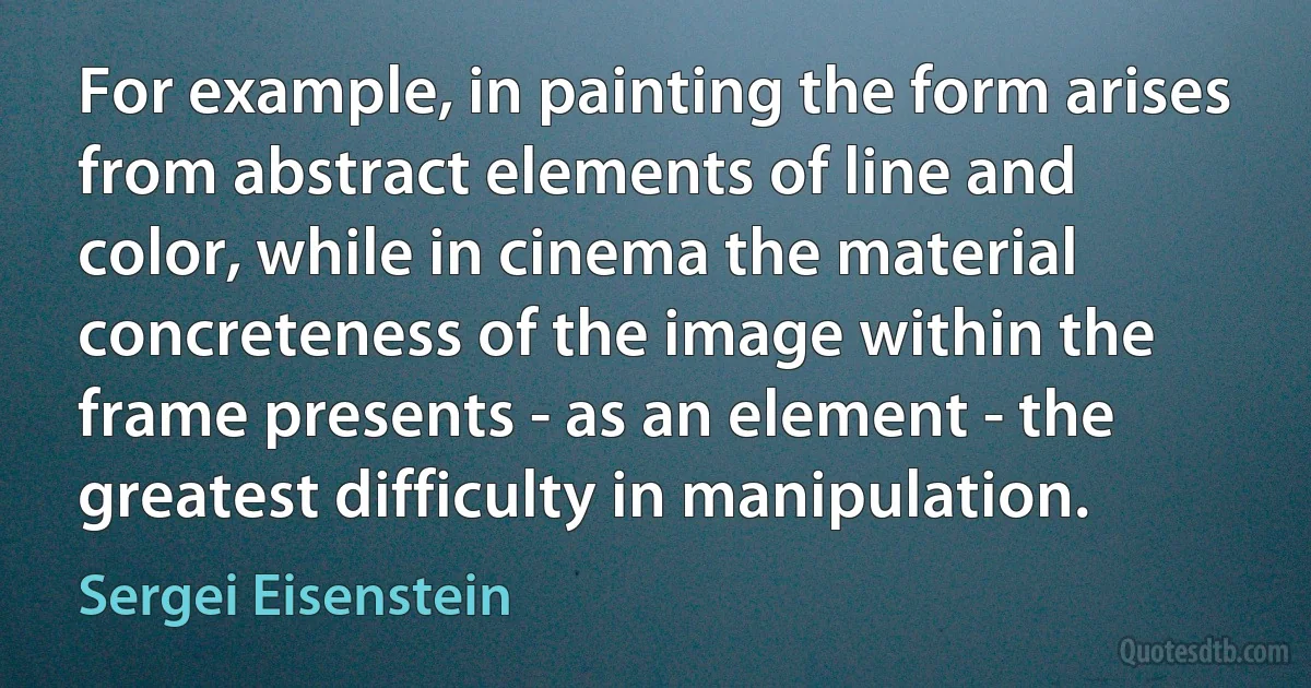 For example, in painting the form arises from abstract elements of line and color, while in cinema the material concreteness of the image within the frame presents - as an element - the greatest difficulty in manipulation. (Sergei Eisenstein)