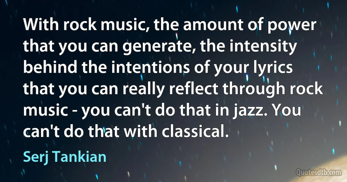 With rock music, the amount of power that you can generate, the intensity behind the intentions of your lyrics that you can really reflect through rock music - you can't do that in jazz. You can't do that with classical. (Serj Tankian)