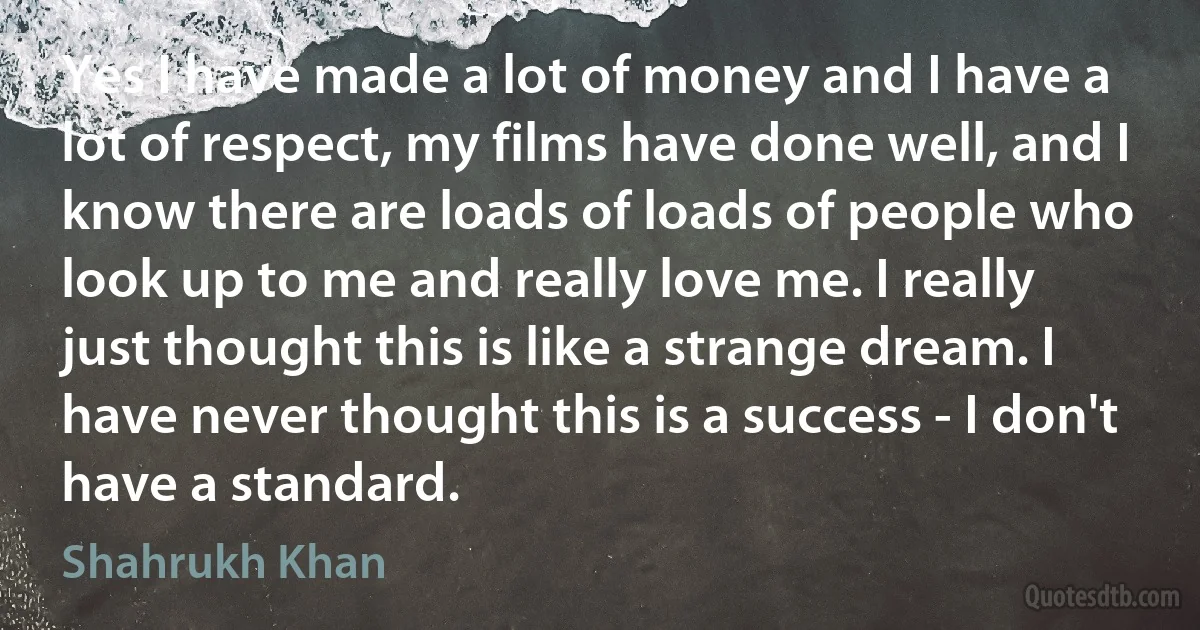 Yes I have made a lot of money and I have a lot of respect, my films have done well, and I know there are loads of loads of people who look up to me and really love me. I really just thought this is like a strange dream. I have never thought this is a success - I don't have a standard. (Shahrukh Khan)