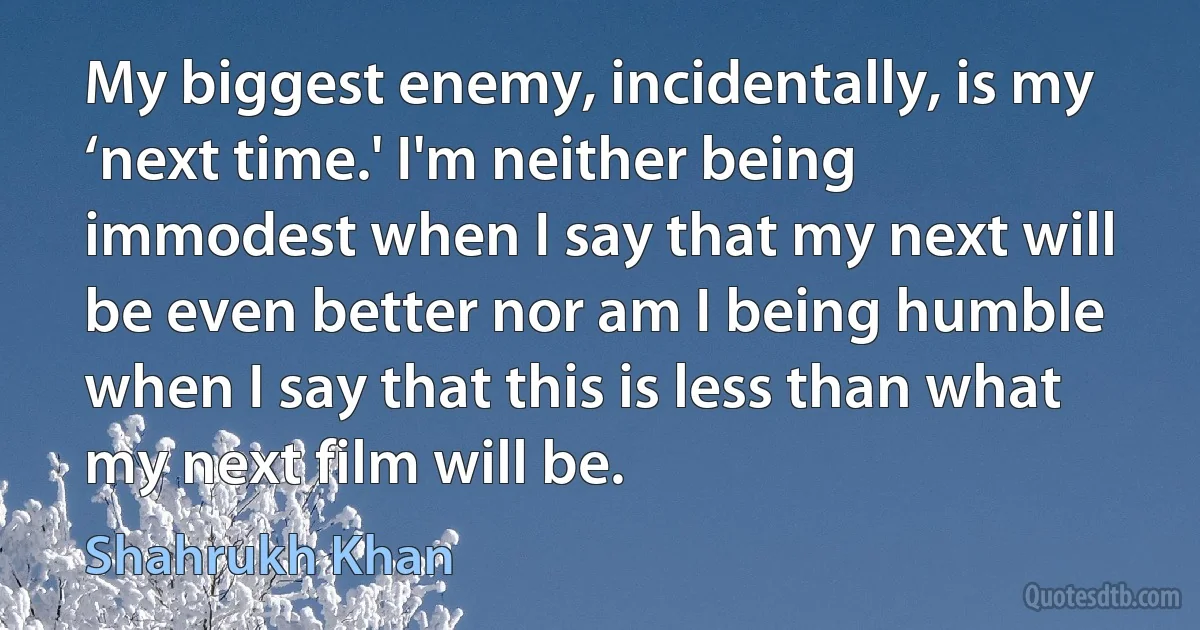 My biggest enemy, incidentally, is my ‘next time.' I'm neither being immodest when I say that my next will be even better nor am I being humble when I say that this is less than what my next film will be. (Shahrukh Khan)