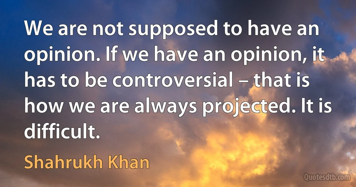 We are not supposed to have an opinion. If we have an opinion, it has to be controversial – that is how we are always projected. It is difficult. (Shahrukh Khan)