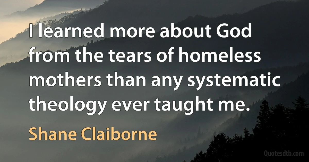 I learned more about God from the tears of homeless mothers than any systematic theology ever taught me. (Shane Claiborne)