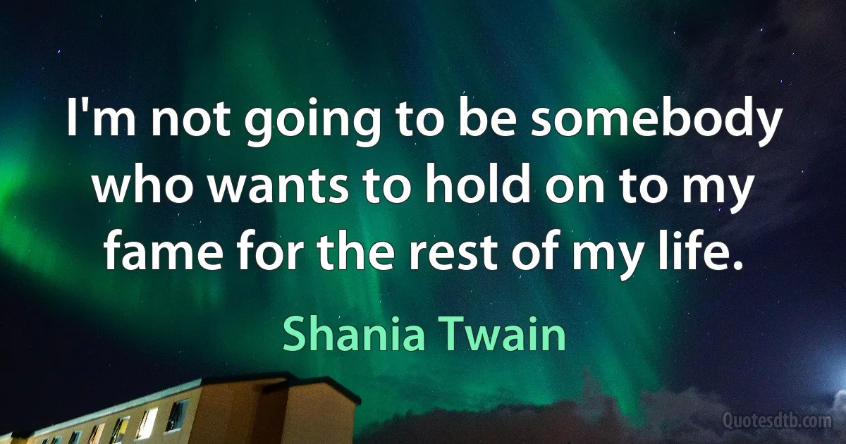 I'm not going to be somebody who wants to hold on to my fame for the rest of my life. (Shania Twain)