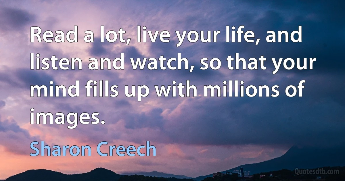 Read a lot, live your life, and listen and watch, so that your mind fills up with millions of images. (Sharon Creech)