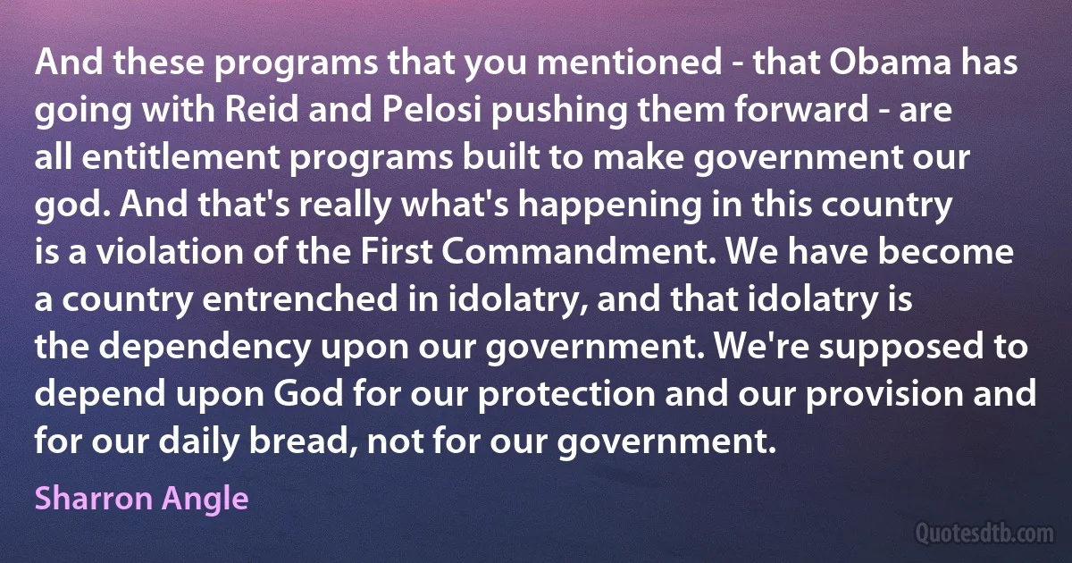 And these programs that you mentioned - that Obama has going with Reid and Pelosi pushing them forward - are all entitlement programs built to make government our god. And that's really what's happening in this country is a violation of the First Commandment. We have become a country entrenched in idolatry, and that idolatry is the dependency upon our government. We're supposed to depend upon God for our protection and our provision and for our daily bread, not for our government. (Sharron Angle)