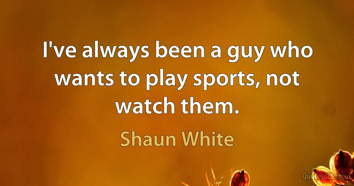 I've always been a guy who wants to play sports, not watch them. (Shaun White)