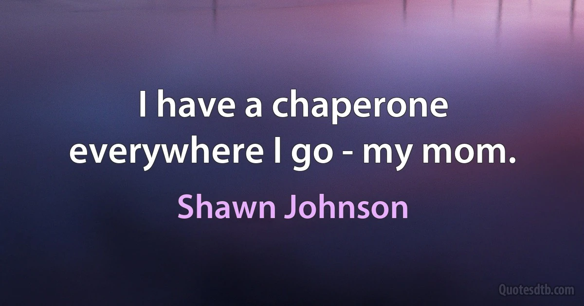 I have a chaperone everywhere I go - my mom. (Shawn Johnson)