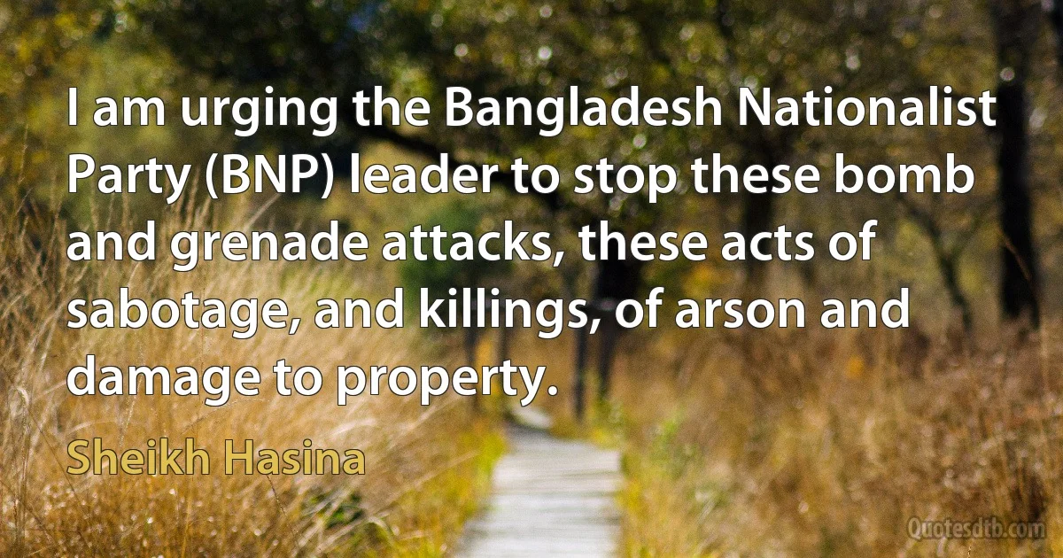 I am urging the Bangladesh Nationalist Party (BNP) leader to stop these bomb and grenade attacks, these acts of sabotage, and killings, of arson and damage to property. (Sheikh Hasina)