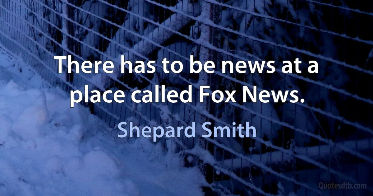 There has to be news at a place called Fox News. (Shepard Smith)