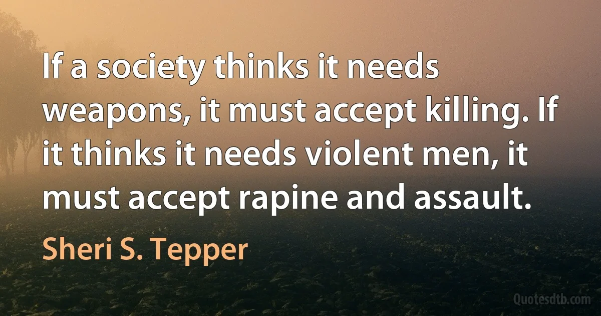 If a society thinks it needs weapons, it must accept killing. If it thinks it needs violent men, it must accept rapine and assault. (Sheri S. Tepper)