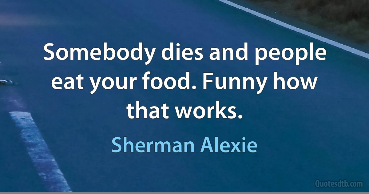 Somebody dies and people eat your food. Funny how that works. (Sherman Alexie)