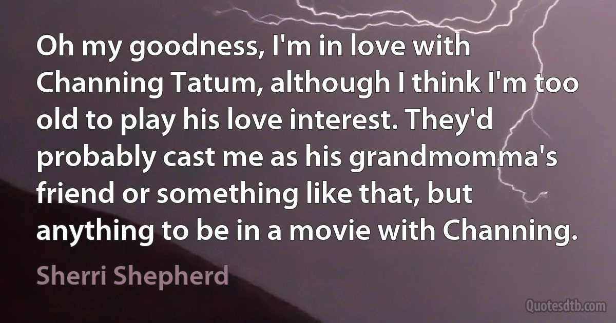 Oh my goodness, I'm in love with Channing Tatum, although I think I'm too old to play his love interest. They'd probably cast me as his grandmomma's friend or something like that, but anything to be in a movie with Channing. (Sherri Shepherd)