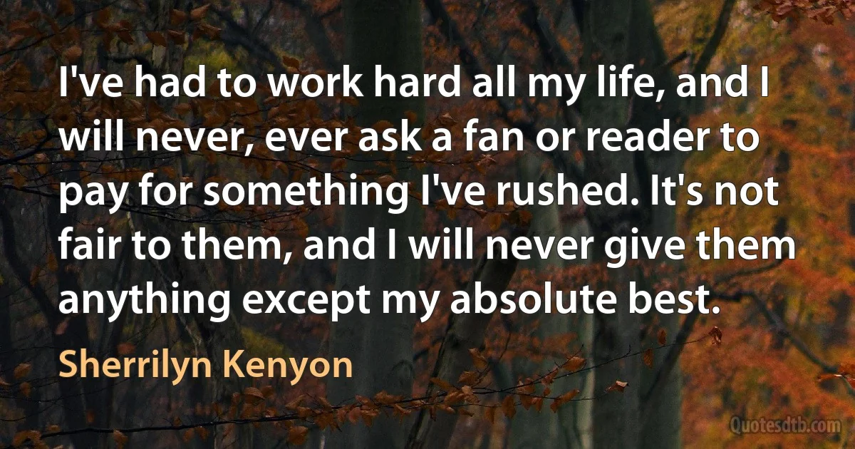 I've had to work hard all my life, and I will never, ever ask a fan or reader to pay for something I've rushed. It's not fair to them, and I will never give them anything except my absolute best. (Sherrilyn Kenyon)