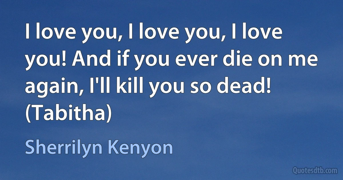 I love you, I love you, I love you! And if you ever die on me again, I'll kill you so dead! (Tabitha) (Sherrilyn Kenyon)