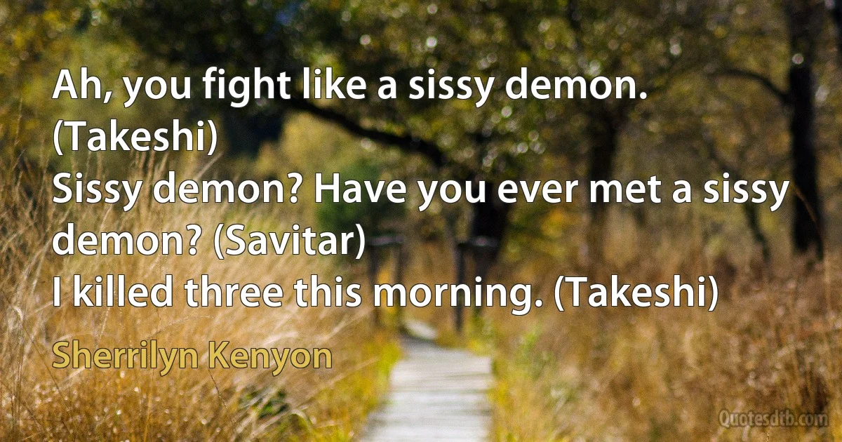 Ah, you fight like a sissy demon. (Takeshi)
Sissy demon? Have you ever met a sissy demon? (Savitar)
I killed three this morning. (Takeshi) (Sherrilyn Kenyon)