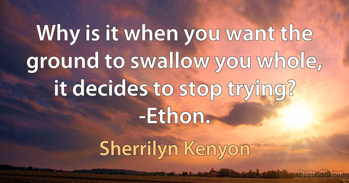 Why is it when you want the ground to swallow you whole, it decides to stop trying? -Ethon. (Sherrilyn Kenyon)