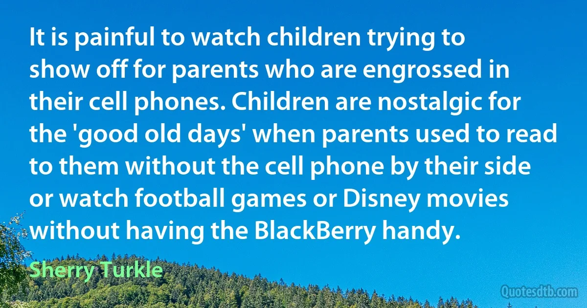 It is painful to watch children trying to show off for parents who are engrossed in their cell phones. Children are nostalgic for the 'good old days' when parents used to read to them without the cell phone by their side or watch football games or Disney movies without having the BlackBerry handy. (Sherry Turkle)