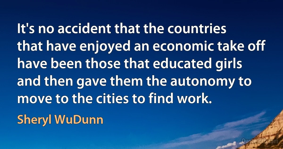 It's no accident that the countries that have enjoyed an economic take off have been those that educated girls and then gave them the autonomy to move to the cities to find work. (Sheryl WuDunn)