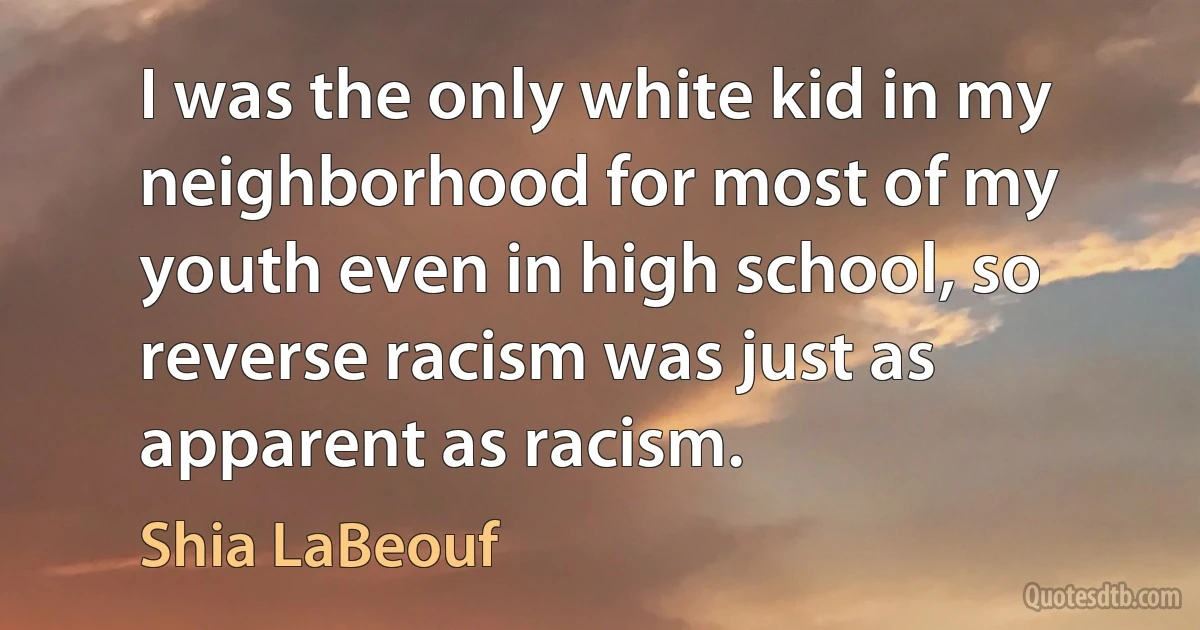 I was the only white kid in my neighborhood for most of my youth even in high school, so reverse racism was just as apparent as racism. (Shia LaBeouf)