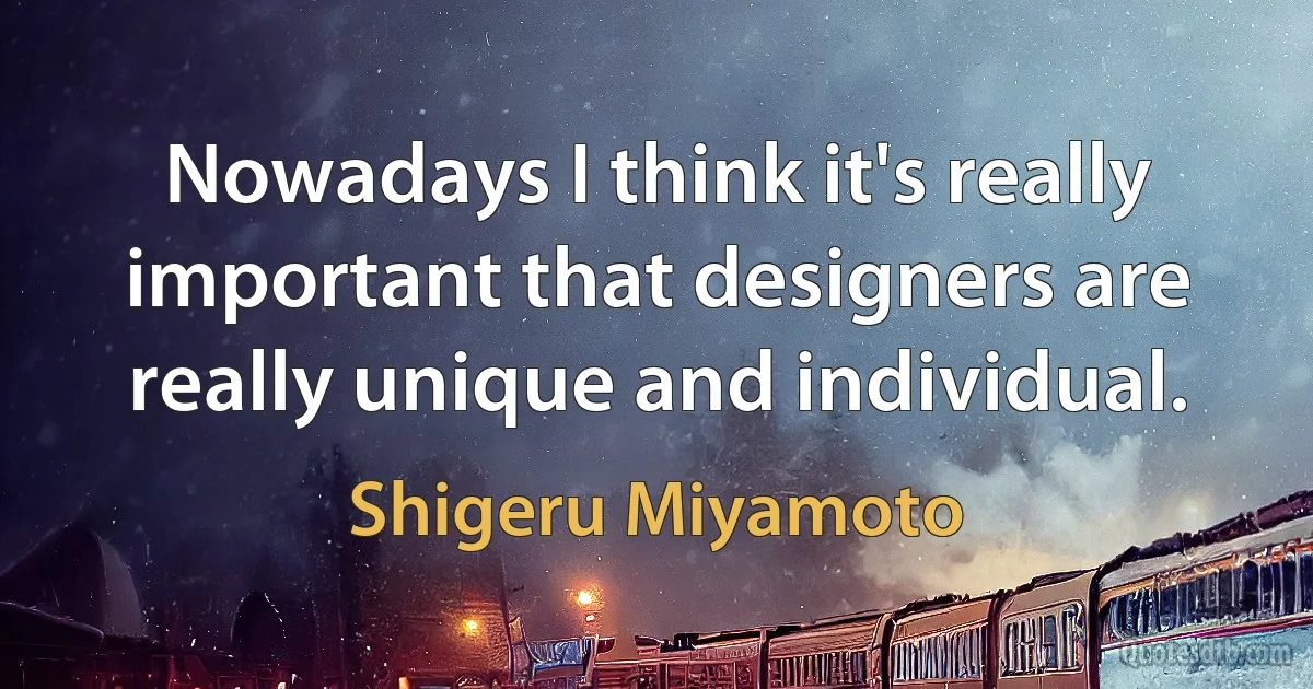 Nowadays I think it's really important that designers are really unique and individual. (Shigeru Miyamoto)