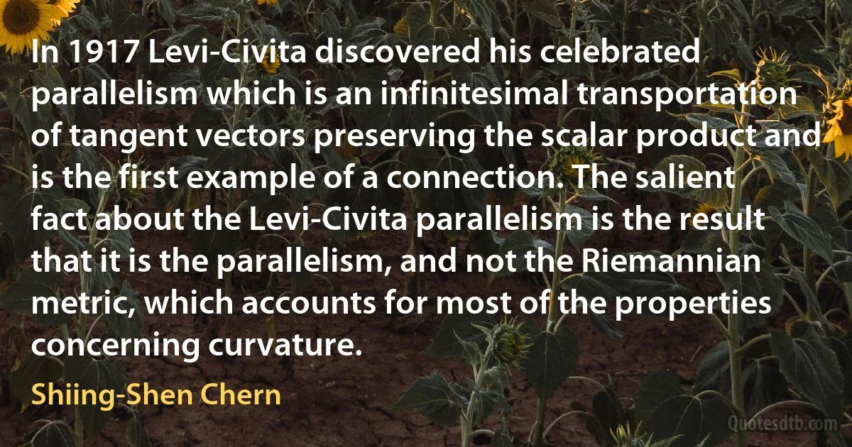 In 1917 Levi-Civita discovered his celebrated parallelism which is an infinitesimal transportation of tangent vectors preserving the scalar product and is the first example of a connection. The salient fact about the Levi-Civita parallelism is the result that it is the parallelism, and not the Riemannian metric, which accounts for most of the properties concerning curvature. (Shiing-Shen Chern)