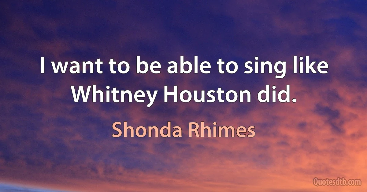 I want to be able to sing like Whitney Houston did. (Shonda Rhimes)