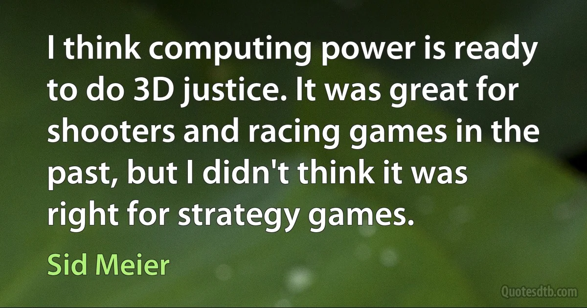 I think computing power is ready to do 3D justice. It was great for shooters and racing games in the past, but I didn't think it was right for strategy games. (Sid Meier)