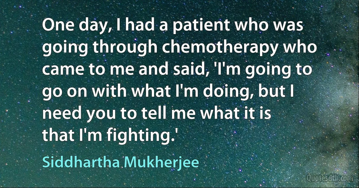 One day, I had a patient who was going through chemotherapy who came to me and said, 'I'm going to go on with what I'm doing, but I need you to tell me what it is that I'm fighting.' (Siddhartha Mukherjee)