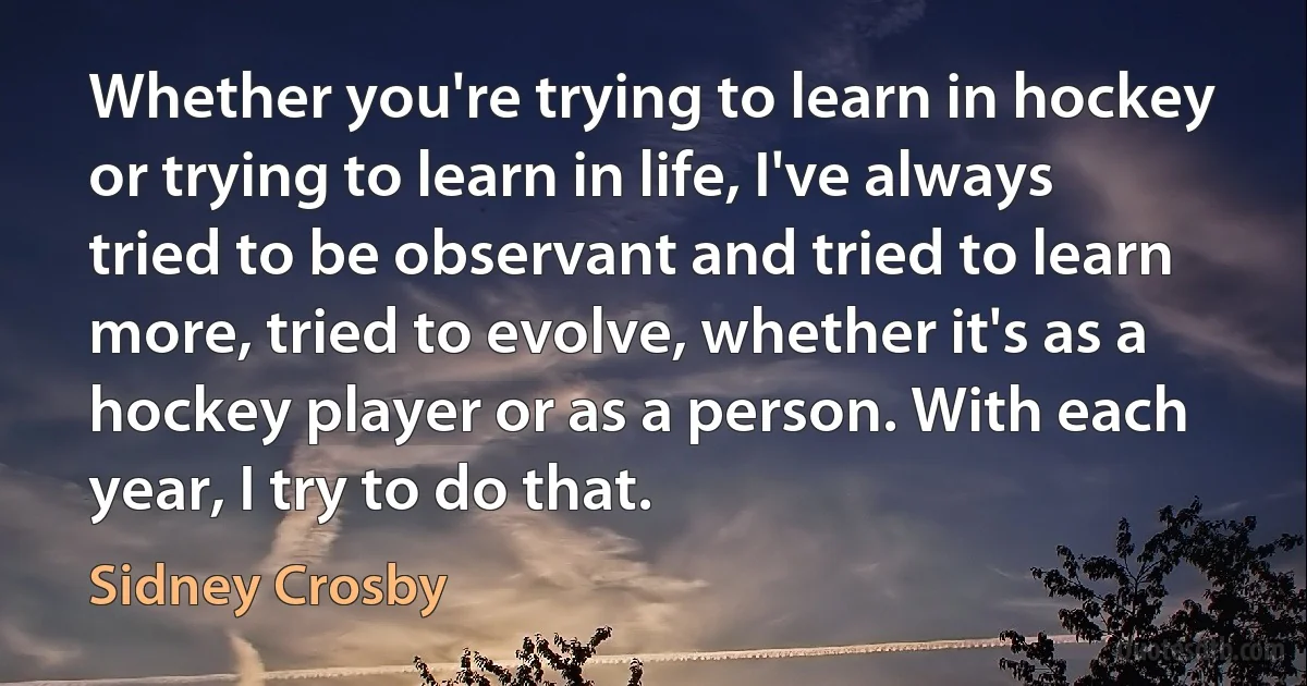 Whether you're trying to learn in hockey or trying to learn in life, I've always tried to be observant and tried to learn more, tried to evolve, whether it's as a hockey player or as a person. With each year, I try to do that. (Sidney Crosby)