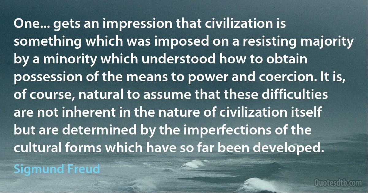 One... gets an impression that civilization is something which was imposed on a resisting majority by a minority which understood how to obtain possession of the means to power and coercion. It is, of course, natural to assume that these difficulties are not inherent in the nature of civilization itself but are determined by the imperfections of the cultural forms which have so far been developed. (Sigmund Freud)