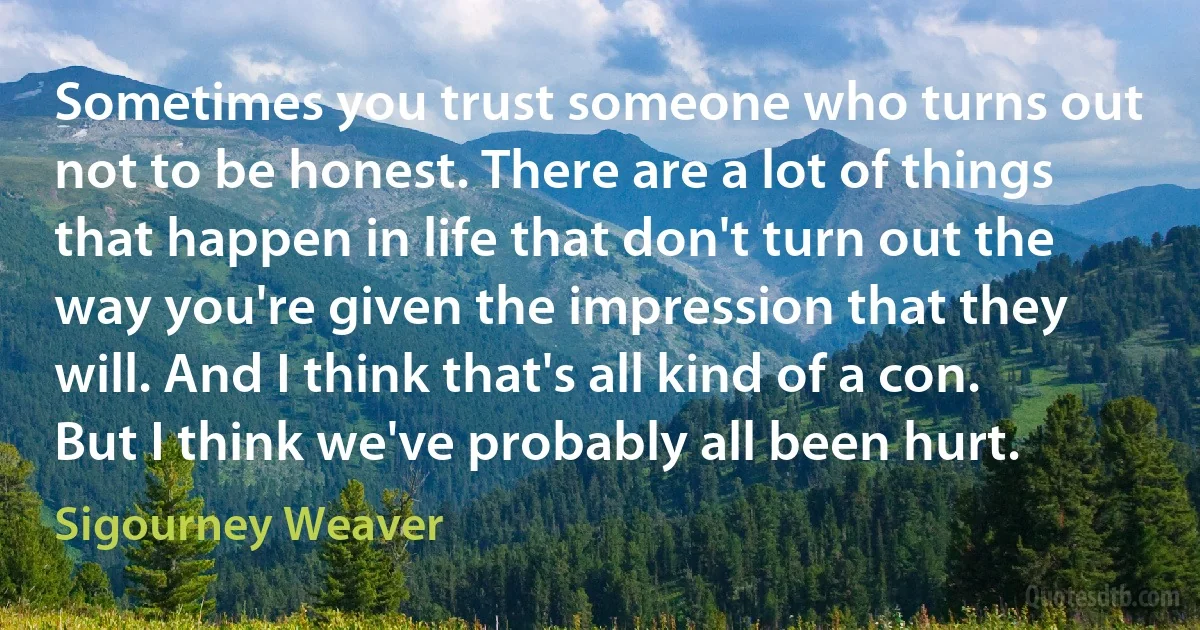 Sometimes you trust someone who turns out not to be honest. There are a lot of things that happen in life that don't turn out the way you're given the impression that they will. And I think that's all kind of a con. But I think we've probably all been hurt. (Sigourney Weaver)