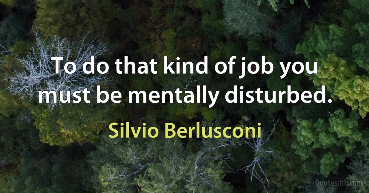 To do that kind of job you must be mentally disturbed. (Silvio Berlusconi)