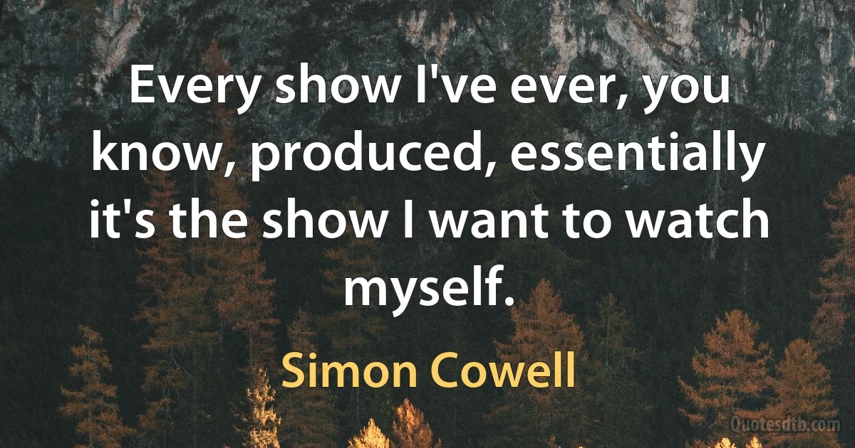 Every show I've ever, you know, produced, essentially it's the show I want to watch myself. (Simon Cowell)