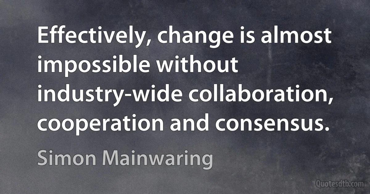 Effectively, change is almost impossible without industry-wide collaboration, cooperation and consensus. (Simon Mainwaring)