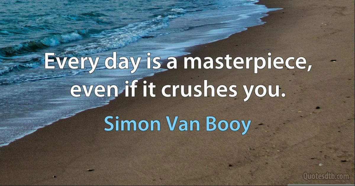 Every day is a masterpiece, even if it crushes you. (Simon Van Booy)