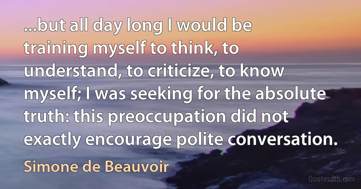 ...but all day long I would be training myself to think, to understand, to criticize, to know myself; I was seeking for the absolute truth: this preoccupation did not exactly encourage polite conversation. (Simone de Beauvoir)