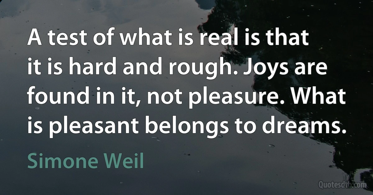 A test of what is real is that it is hard and rough. Joys are found in it, not pleasure. What is pleasant belongs to dreams. (Simone Weil)