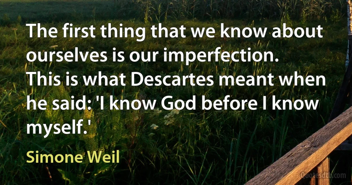 The first thing that we know about ourselves is our imperfection.
This is what Descartes meant when he said: 'I know God before I know myself.' (Simone Weil)