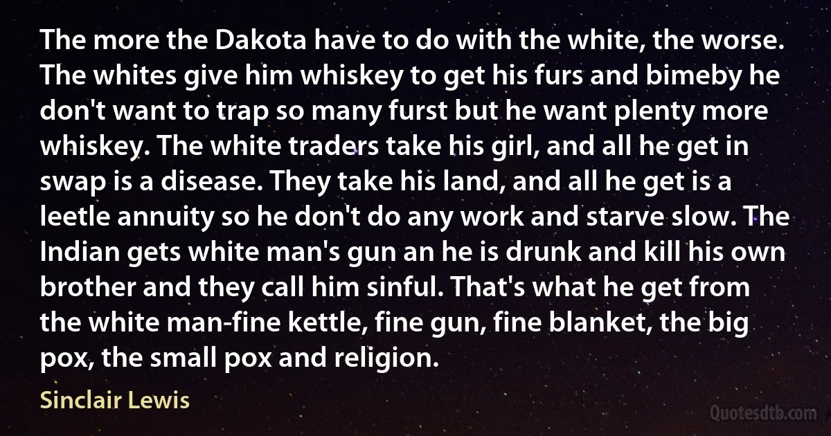 The more the Dakota have to do with the white, the worse. The whites give him whiskey to get his furs and bimeby he don't want to trap so many furst but he want plenty more whiskey. The white traders take his girl, and all he get in swap is a disease. They take his land, and all he get is a leetle annuity so he don't do any work and starve slow. The Indian gets white man's gun an he is drunk and kill his own brother and they call him sinful. That's what he get from the white man-fine kettle, fine gun, fine blanket, the big pox, the small pox and religion. (Sinclair Lewis)