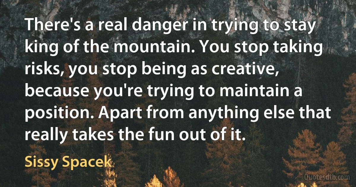 There's a real danger in trying to stay king of the mountain. You stop taking risks, you stop being as creative, because you're trying to maintain a position. Apart from anything else that really takes the fun out of it. (Sissy Spacek)